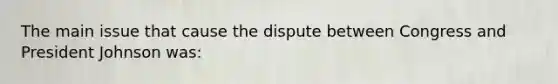 The main issue that cause the dispute between Congress and President Johnson was: