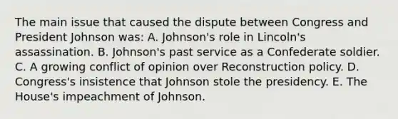 The main issue that caused the dispute between Congress and President Johnson was: A. Johnson's role in Lincoln's assassination. B. Johnson's past service as a Confederate soldier. C. A growing conflict of opinion over Reconstruction policy. D. Congress's insistence that Johnson stole the presidency. E. The House's impeachment of Johnson.