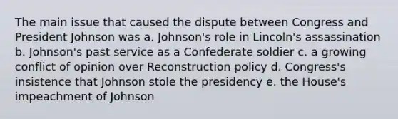 The main issue that caused the dispute between Congress and President Johnson was a. Johnson's role in Lincoln's assassination b. Johnson's past service as a Confederate soldier c. a growing conflict of opinion over Reconstruction policy d. Congress's insistence that Johnson stole the presidency e. the House's impeachment of Johnson