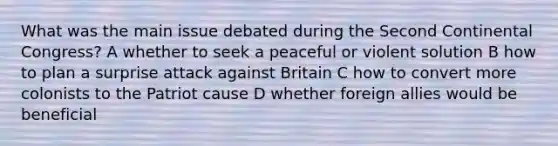 What was the main issue debated during the Second Continental Congress? A whether to seek a peaceful or violent solution B how to plan a surprise attack against Britain C how to convert more colonists to the Patriot cause D whether foreign allies would be beneficial