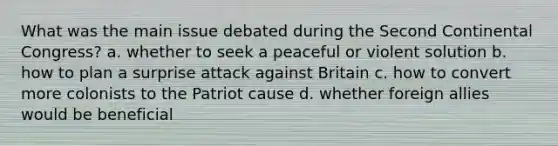 What was the main issue debated during the Second Continental Congress? a. whether to seek a peaceful or violent solution b. how to plan a surprise attack against Britain c. how to convert more colonists to the Patriot cause d. whether foreign allies would be beneficial