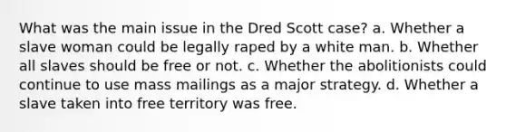 What was the main issue in the Dred Scott case? a. Whether a slave woman could be legally raped by a white man. b. Whether all slaves should be free or not. c. Whether the abolitionists could continue to use mass mailings as a major strategy. d. Whether a slave taken into free territory was free.