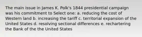 The main issue in James K. Polk's 1844 presidential campaign was his commitment to Select one: a. reducing the cost of Western land b. increasing the tariff c. territorial expansion of the United States d. resolving sectional differences e. rechartering the Bank of the the United States