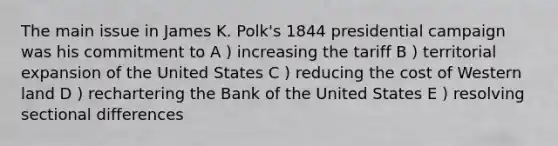 The main issue in James K. Polk's 1844 presidential campaign was his commitment to A ) increasing the tariff B ) territorial expansion of the United States C ) reducing the cost of Western land D ) rechartering the Bank of the United States E ) resolving sectional differences