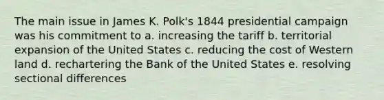 The main issue in James K. Polk's 1844 presidential campaign was his commitment to a. increasing the tariff b. territorial expansion of the United States c. reducing the cost of Western land d. rechartering the Bank of the United States e. resolving sectional differences