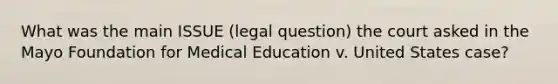 What was the main ISSUE (legal question) the court asked in the Mayo Foundation for Medical Education v. United States case?