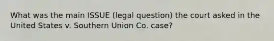 What was the main ISSUE (legal question) the court asked in the United States v. Southern Union Co. case?