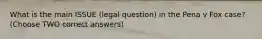 What is the main ISSUE (legal question) in the Pena v Fox case? (Choose TWO correct answers)