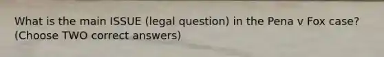 What is the main ISSUE (legal question) in the Pena v Fox case? (Choose TWO correct answers)