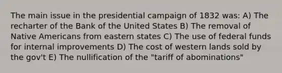 The main issue in the presidential campaign of 1832 was: A) The recharter of the Bank of the United States B) The removal of <a href='https://www.questionai.com/knowledge/k3QII3MXja-native-americans' class='anchor-knowledge'>native americans</a> from eastern states C) The use of <a href='https://www.questionai.com/knowledge/kfLVB0NuSS-federal-funds' class='anchor-knowledge'>federal funds</a> for internal improvements D) The cost of western lands sold by the gov't E) The nullification of the "tariff of abominations"