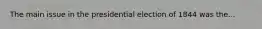 The main issue in the presidential election of 1844 was the...