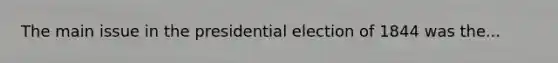 The main issue in the presidential election of 1844 was the...