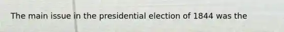 The main issue in the presidential election of 1844 was the