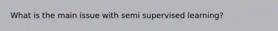 What is the main issue with semi supervised learning?