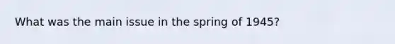 What was the main issue in the spring of 1945?