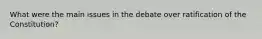 What were the main issues in the debate over ratification of the Constitution?