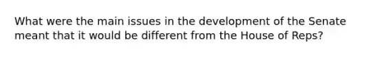 What were the main issues in the development of the Senate meant that it would be different from the House of Reps?