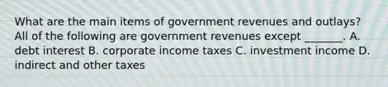 What are the main items of government revenues and​ outlays? All of the following are government revenues except​ _______. A. debt interest B. corporate income taxes C. investment income D. indirect and other taxes