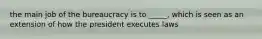 the main job of the bureaucracy is to _____, which is seen as an extension of how the president executes laws