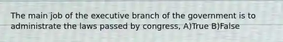 The main job of the executive branch of the government is to administrate the laws passed by congress, A)True B)False