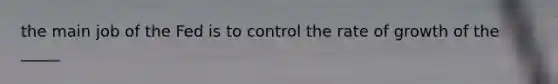 the main job of the Fed is to control the rate of growth of the _____