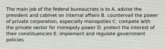 The main job of the federal bureaucrats is to A. advise the president and cabinet on internal affairs B. countervail the power of private corporation, especially monopolies C. compete with the private sector for monopoly power D. protect the interest of their constituencies E. implement and regulate government policies