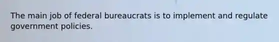 The main job of federal bureaucrats is to implement and regulate government policies.