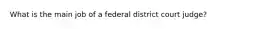 What is the main job of a federal district court judge?