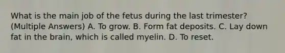 What is the main job of the fetus during the last trimester? (Multiple Answers) A. To grow. B. Form fat deposits. C. Lay down fat in the brain, which is called myelin. D. To reset.