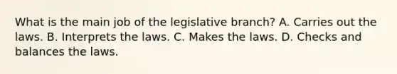 What is the main job of the legislative branch? A. Carries out the laws. B. Interprets the laws. C. Makes the laws. D. Checks and balances the laws.