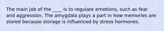 The main job of the ____ is to regulate emotions, such as fear and aggression. The amygdala plays a part in how memories are stored because storage is influenced by stress hormones.