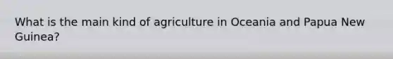 What is the main kind of agriculture in Oceania and Papua New Guinea?