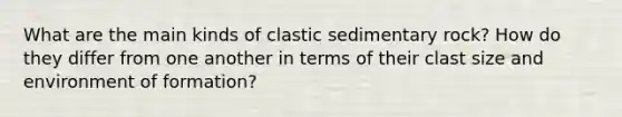 What are the main kinds of clastic sedimentary rock? How do they differ from one another in terms of their clast size and environment of formation?