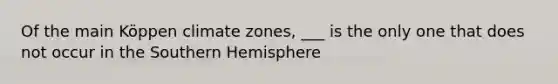 Of the main Köppen climate zones, ___ is the only one that does not occur in the Southern Hemisphere