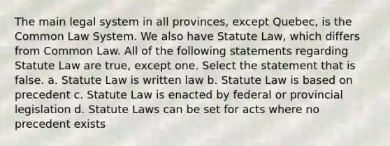 The main legal system in all provinces, except Quebec, is the Common Law System. We also have Statute Law, which differs from Common Law. All of the following statements regarding Statute Law are true, except one. Select the statement that is false. a. Statute Law is written law b. Statute Law is based on precedent c. Statute Law is enacted by federal or provincial legislation d. Statute Laws can be set for acts where no precedent exists