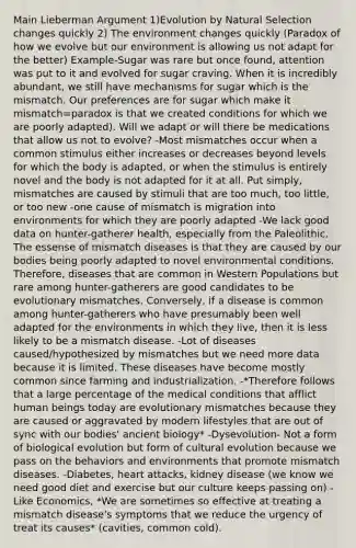 Main Lieberman Argument 1)Evolution by Natural Selection changes quickly 2) The environment changes quickly (Paradox of how we evolve but our environment is allowing us not adapt for the better) Example-Sugar was rare but once found, attention was put to it and evolved for sugar craving. When it is incredibly abundant, we still have mechanisms for sugar which is the mismatch. Our preferences are for sugar which make it mismatch=paradox is that we created conditions for which we are poorly adapted). Will we adapt or will there be medications that allow us not to evolve? -Most mismatches occur when a common stimulus either increases or decreases beyond levels for which the body is adapted, or when the stimulus is entirely novel and the body is not adapted for it at all. Put simply, mismatches are caused by stimuli that are too much, too little, or too new -one cause of mismatch is migration into environments for which they are poorly adapted -We lack good data on hunter-gatherer health, especially from the Paleolithic. The essense of mismatch diseases is that they are caused by our bodies being poorly adapted to novel environmental conditions. Therefore, diseases that are common in Western Populations but rare among hunter-gatherers are good candidates to be evolutionary mismatches. Conversely, if a disease is common among hunter-gatherers who have presumably been well adapted for the environments in which they live, then it is less likely to be a mismatch disease. -Lot of diseases caused/hypothesized by mismatches but we need more data because it is limited. These diseases have become mostly common since farming and industrialization. -*Therefore follows that a large percentage of the medical conditions that afflict human beings today are evolutionary mismatches because they are caused or aggravated by modern lifestyles that are out of sync with our bodies' ancient biology* -Dysevolution- Not a form of biological evolution but form of cultural evolution because we pass on the behaviors and environments that promote mismatch diseases. -Diabetes, heart attacks, kidney disease (we know we need good diet and exercise but our culture keeps passing on) -Like Economics, *We are sometimes so effective at treating a mismatch disease's symptoms that we reduce the urgency of treat its causes* (cavities, common cold).