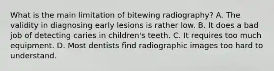 What is the main limitation of bitewing radiography? A. The validity in diagnosing early lesions is rather low. B. It does a bad job of detecting caries in children's teeth. C. It requires too much equipment. D. Most dentists find radiographic images too hard to understand.