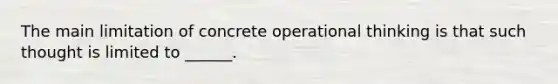 The main limitation of concrete operational thinking is that such thought is limited to ______.