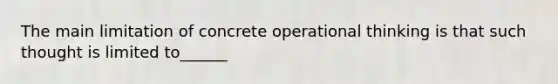 The main limitation of concrete operational thinking is that such thought is limited to______