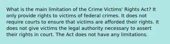 What is the main limitation of the Crime Victims' Rights Act? It only provide rights to victims of federal crimes. It does not require courts to ensure that victims are afforded their rights. It does not give victims the legal authority necessary to assert their rights in court. The Act does not have any limitations.