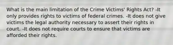 What is the main limitation of the Crime Victims' Rights Act? -It only provides rights to victims of federal crimes. -It does not give victims the legal authority necessary to assert their rights in court. -It does not require courts to ensure that victims are afforded their rights.