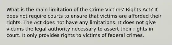 What is the main limitation of the Crime Victims' Rights Act? It does not require courts to ensure that victims are afforded their rights. The Act does not have any limitations. It does not give victims the legal authority necessary to assert their rights in court. It only provides rights to victims of federal crimes.