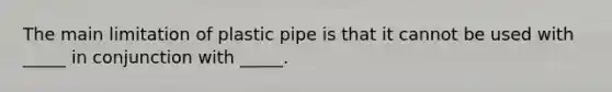 The main limitation of plastic pipe is that it cannot be used with _____ in conjunction with _____.