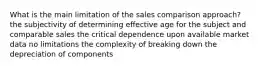 What is the main limitation of the sales comparison approach? the subjectivity of determining effective age for the subject and comparable sales the critical dependence upon available market data no limitations the complexity of breaking down the depreciation of components