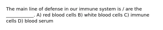 The main line of defense in our immune system is / are the ____________. A) red blood cells B) white blood cells C) immune cells D) blood serum