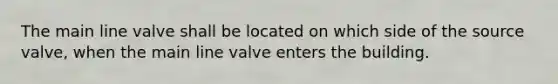 The main line valve shall be located on which side of the source valve, when the main line valve enters the building.