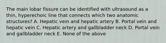 The main lobar fissure can be identified with ultrasound as a thin, hyperechoic line that connects which two anatomic structures? A. Hepatic vein and hepatic artery B. Portal vein and hepatic vein C. Hepatic artery and gallbladder neck D. Portal vein and gallbladder neck E. None of the above