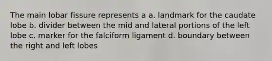The main lobar fissure represents a a. landmark for the caudate lobe b. divider between the mid and lateral portions of the left lobe c. marker for the falciform ligament d. boundary between the right and left lobes
