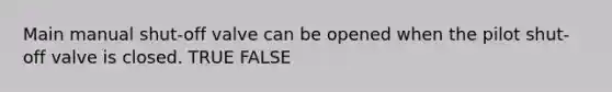 Main manual shut-off valve can be opened when the pilot shut-off valve is closed. TRUE FALSE