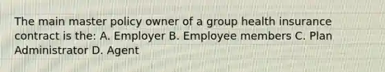 The main master policy owner of a group health insurance contract is the: A. Employer B. Employee members C. Plan Administrator D. Agent